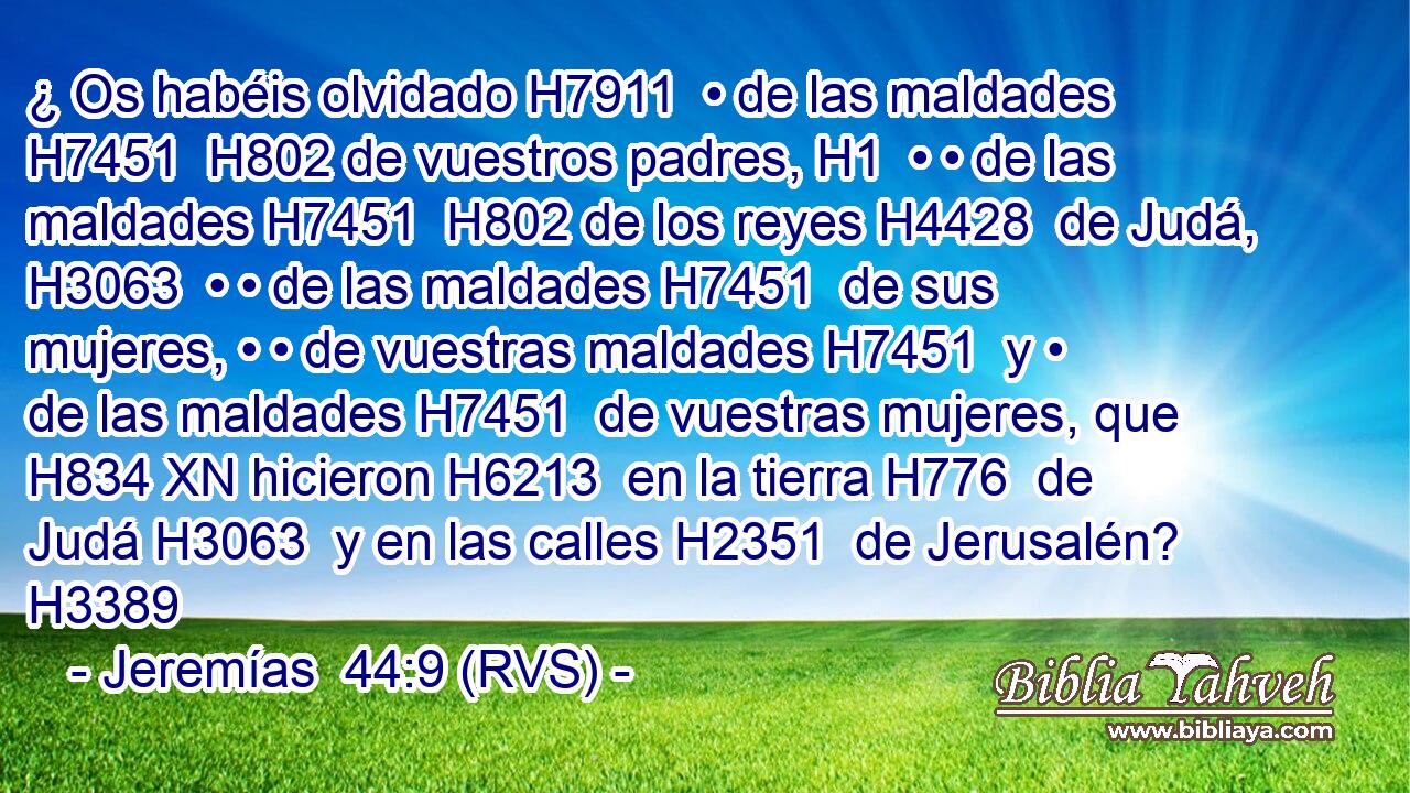 ¿ Os habéis olvidado H7911  • de las maldades H7451  H802 de vuestros padres, H1  • • de las maldades H7451  H802 de los reyes H4428  de Judá, H3063  • • de las maldades H7451  de sus mujeres, • • de vuestras maldades H7451  y • de las maldades H7451  de vuestras mujeres, que H834 XN hicieron H6213  en la tierra H776  de Judá H3063  y en las calles H2351  de Jerusalén? H3389  
