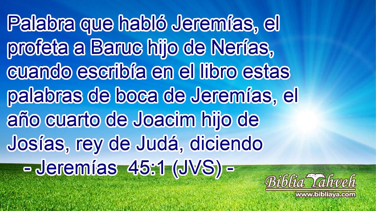 Palabra que habló Jeremías, el profeta a Baruc hijo de Nerías, cuando escribía en el libro estas palabras de boca de Jeremías, el año cuarto de Joacim hijo de Josías, rey de Judá, diciendo