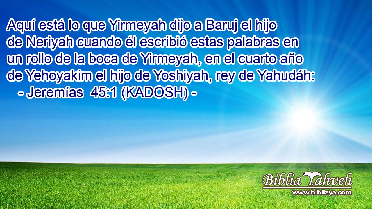 Aquí está lo que Yirmeyah dijo a Baruj el hijo de Neriyah cuando él escribió estas palabras en un rollo de la boca de Yirmeyah, en el cuarto año de Yehoyakim el hijo de Yoshiyah, rey de Yahudáh: 