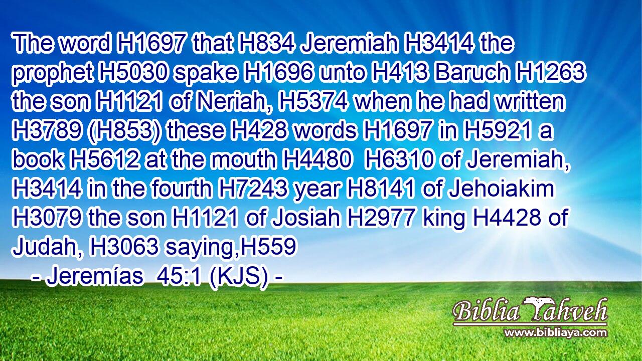 The word H1697 that H834 Jeremiah H3414 the prophet H5030 spake H1696 unto H413 Baruch H1263 the son H1121 of Neriah, H5374 when he had written H3789 (H853) these H428 words H1697 in H5921 a book H5612 at the mouth H4480  H6310 of Jeremiah, H3414 in the fourth H7243 year H8141 of Jehoiakim H3079 the son H1121 of Josiah H2977 king H4428 of Judah, H3063 saying,H559