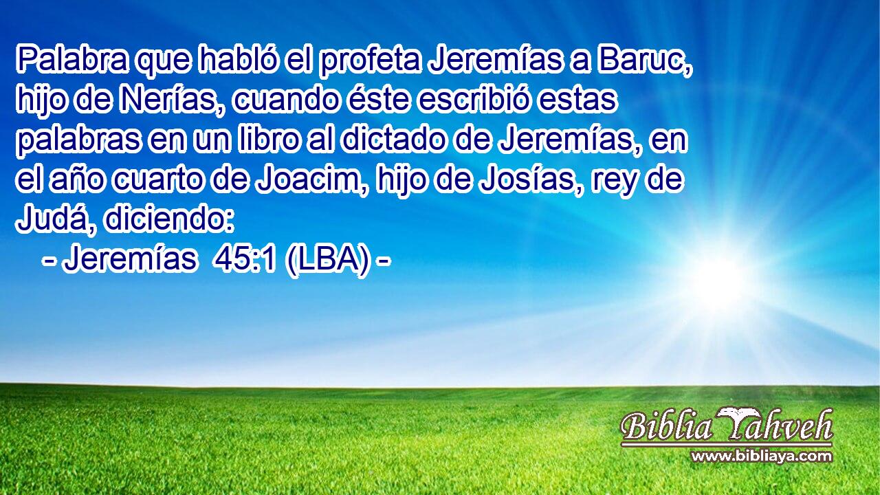 Palabra que habló el profeta Jeremías a Baruc, hijo de Nerías, cuando éste escribió estas palabras en un libro al dictado de Jeremías, en el año cuarto de Joacim, hijo de Josías, rey de Judá, diciendo: