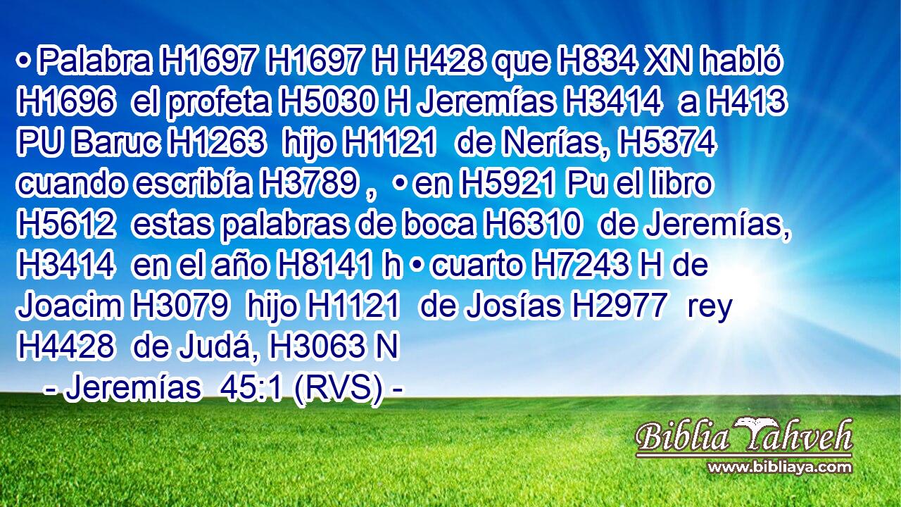 • Palabra H1697 H1697 H H428 que H834 XN habló H1696  el profeta H5030 H Jeremías H3414  a H413 PU Baruc H1263  hijo H1121  de Nerías, H5374  cuando escribía H3789 ,  • en H5921 Pu el libro H5612  estas palabras de boca H6310  de Jeremías, H3414  en el año H8141 h • cuarto H7243 H de Joacim H3079  hijo H1121  de Josías H2977  rey H4428  de Judá, H3063 N