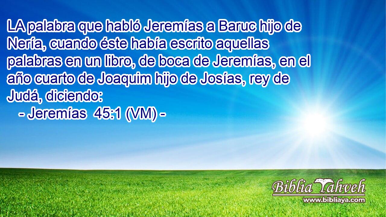  LA palabra que habló Jeremías a Baruc hijo de Nería, cuando éste había escrito aquellas palabras en un libro, de boca de Jeremías, en el año cuarto de Joaquim hijo de Josías, rey de Judá, diciendo: 