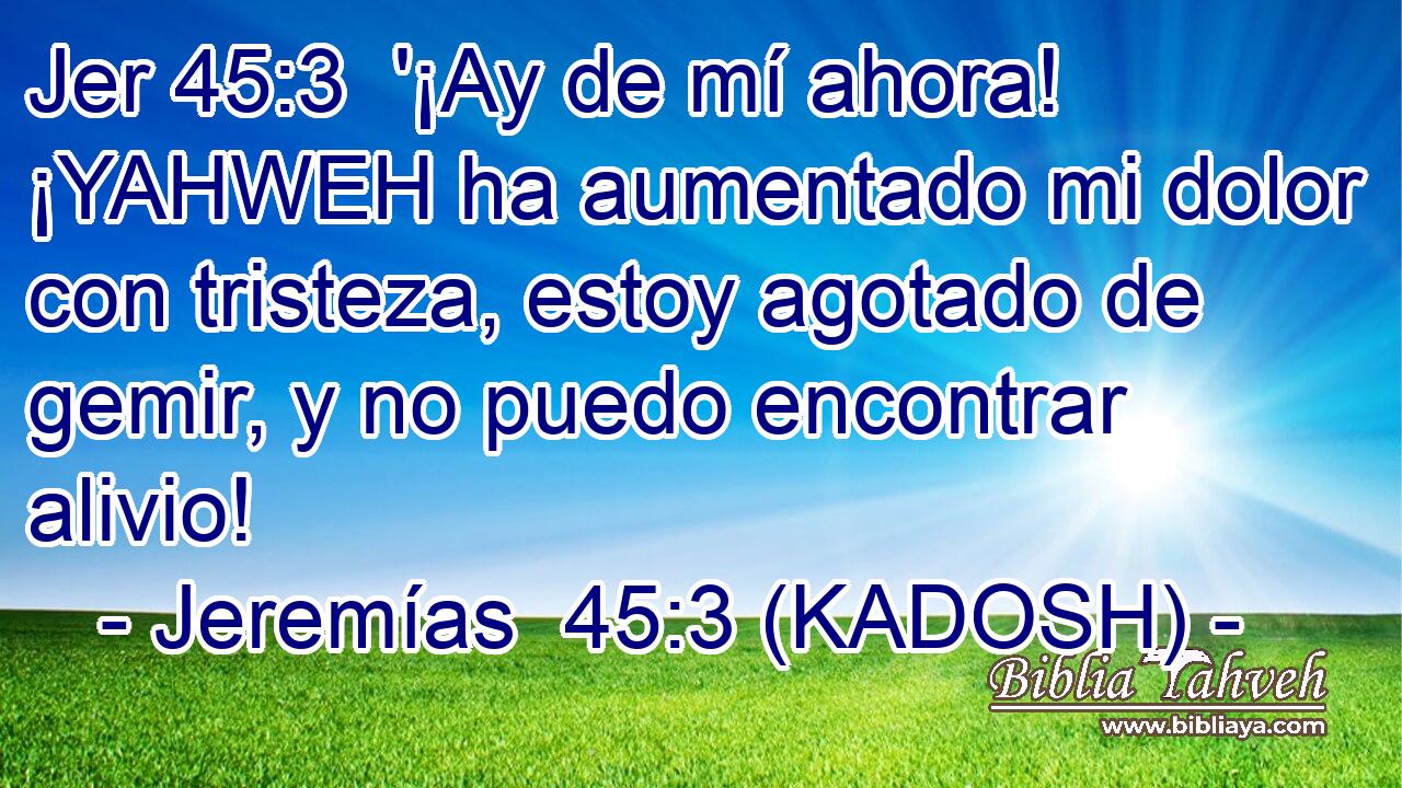  '¡Ay de mí ahora! ¡YAHWEH ha aumentado mi dolor con tristeza, estoy agotado de gemir, y no puedo encontrar alivio! 