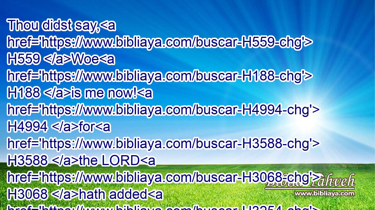 Thou didst say, H559 Woe H188 is me now! H4994 for H3588 the LORD H3068 hath added H3254 grief H3015 to H5921 my sorrow; H4341 I fainted H3021 in my sighing, H585 and I find H4672 no H3808 rest.H4496