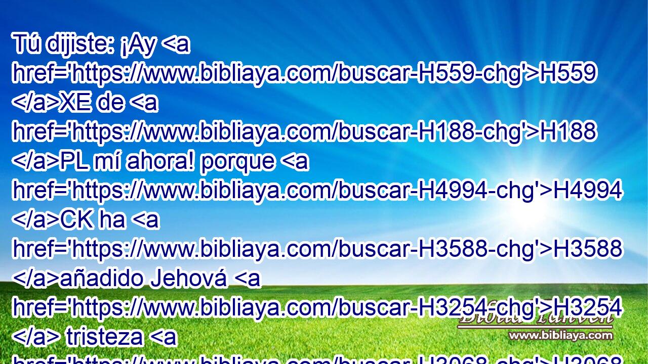 Tú dijiste: ¡Ay H559 XE de H188 PL mí ahora! porque H4994 CK ha H3588 añadido Jehová H3254  tristeza H3068  a H3015 Pu mi H5921  dolor; fatigado H4341  estoy H3021 de gemir, • H585  H4496 y no he H3808 hallado descanso. H4672  