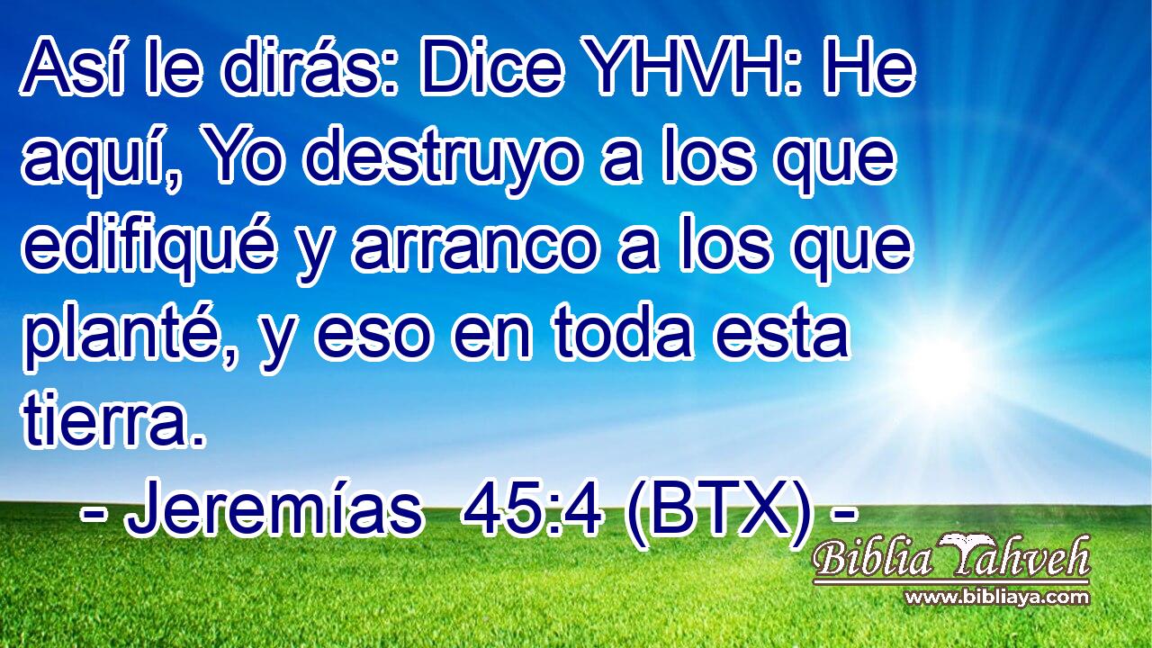 Así le dirás: Dice YHVH: He aquí, Yo destruyo a los que edifiqué y arranco a los que planté, y eso en toda esta tierra.