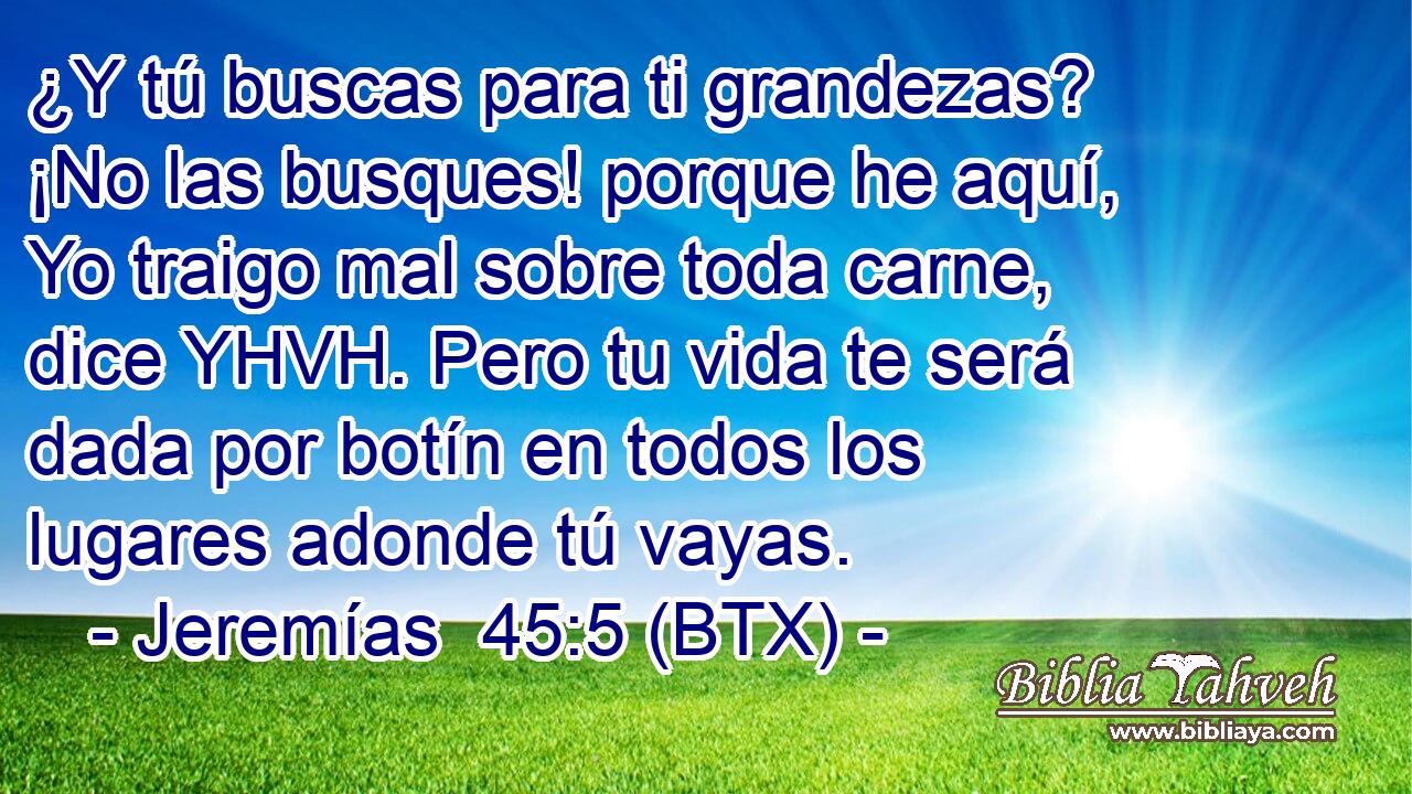 ¿Y tú buscas para ti grandezas? ¡No las busques! porque he aquí, Yo traigo mal sobre toda carne, dice YHVH. Pero tu vida te será dada por botín en todos los lugares adonde tú vayas.