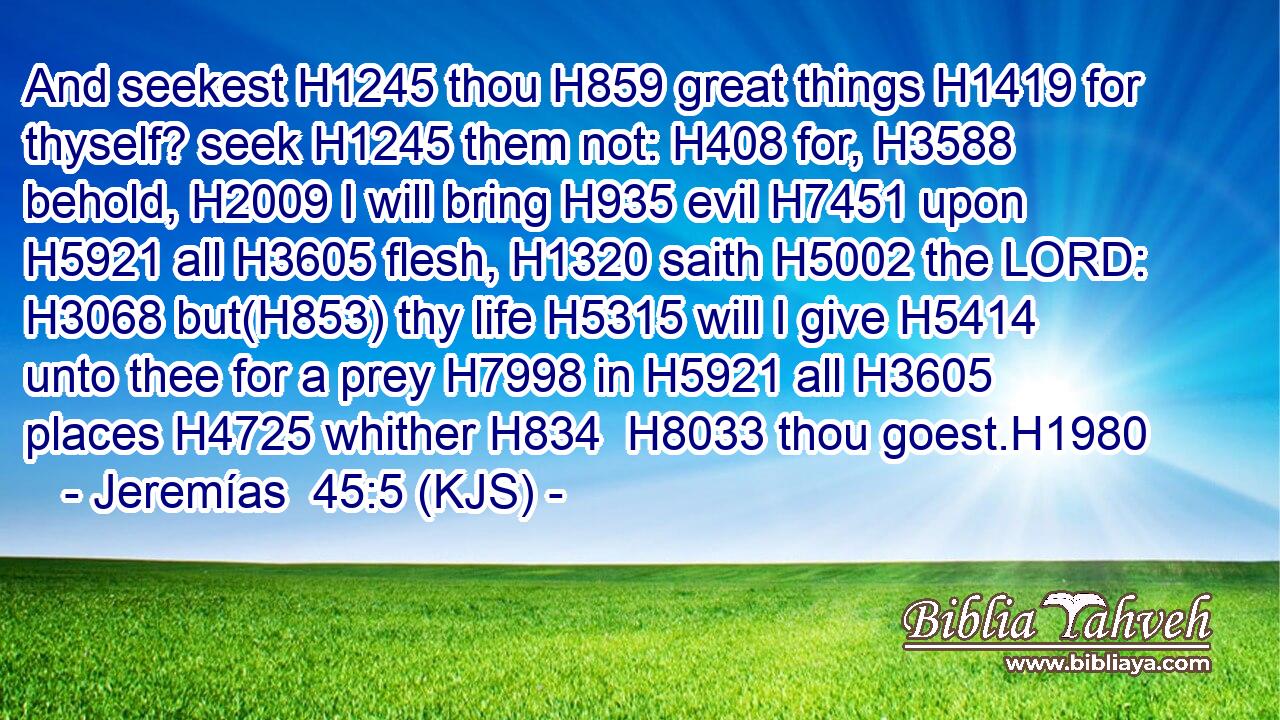 And seekest H1245 thou H859 great things H1419 for thyself? seek H1245 them not: H408 for, H3588 behold, H2009 I will bring H935 evil H7451 upon H5921 all H3605 flesh, H1320 saith H5002 the LORD: H3068 but(H853) thy life H5315 will I give H5414 unto thee for a prey H7998 in H5921 all H3605 places H4725 whither H834  H8033 thou goest.H1980