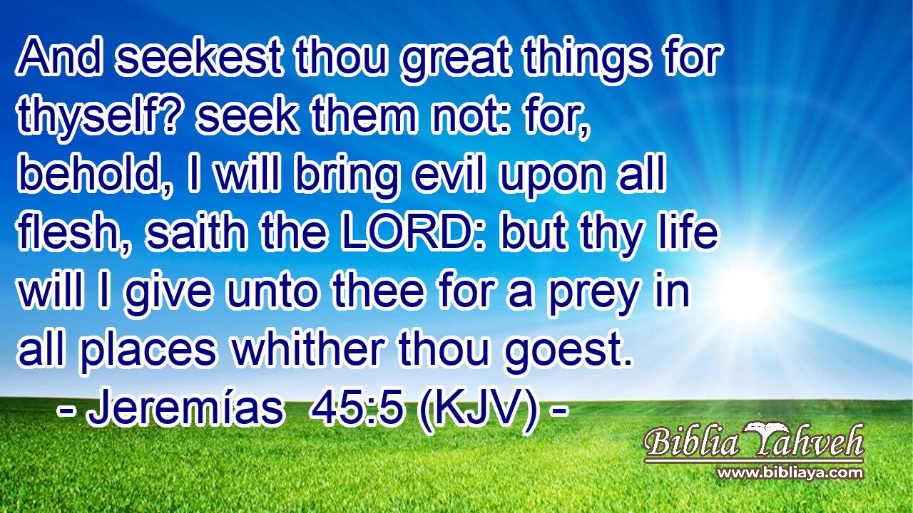 And seekest thou great things for thyself? seek them not: for, behold, I will bring evil upon all flesh, saith the LORD: but thy life will I give unto thee for a prey in all places whither thou goest.