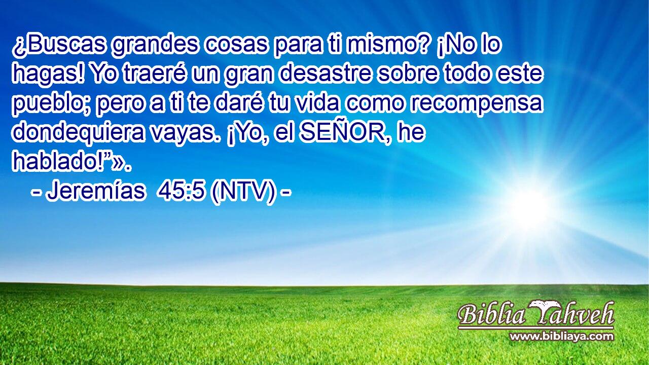 ¿Buscas grandes cosas para ti mismo? ¡No lo hagas! Yo traeré un gran desastre sobre todo este pueblo; pero a ti te daré tu vida como recompensa dondequiera vayas. ¡Yo, el SEÑOR, he hablado!”».