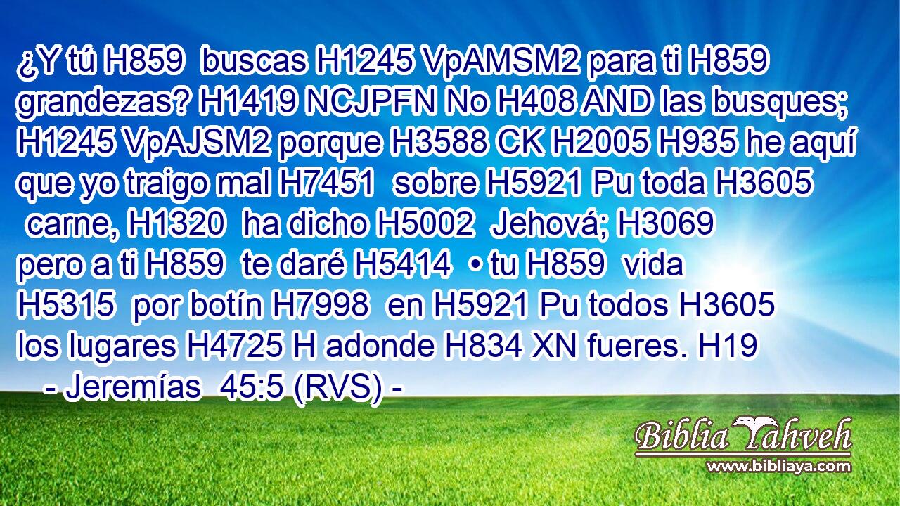 ¿Y tú H859  buscas H1245 VpAMSM2 para ti H859  grandezas? H1419 NCJPFN No H408 AND las busques; H1245 VpAJSM2 porque H3588 CK H2005 H935 he aquí que yo traigo mal H7451  sobre H5921 Pu toda H3605  carne, H1320  ha dicho H5002  Jehová; H3069  pero a ti H859  te daré H5414  • tu H859  vida H5315  por botín H7998  en H5921 Pu todos H3605  los lugares H4725 H adonde H834 XN fueres. H19