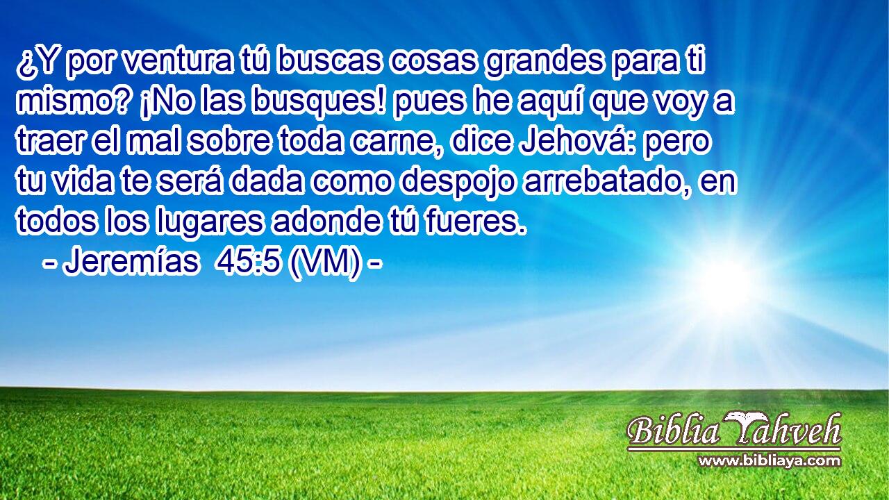  ¿Y por ventura tú buscas cosas grandes para ti mismo? ¡No las busques! pues he aquí que voy a traer el mal sobre toda carne, dice Jehová: pero tu vida te será dada como despojo arrebatado, en todos los lugares adonde tú fueres. 