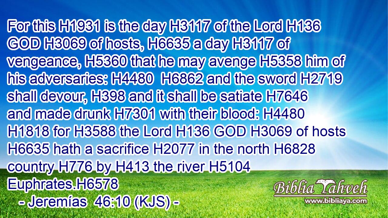 For this H1931 is the day H3117 of the Lord H136 GOD H3069 of hosts, H6635 a day H3117 of vengeance, H5360 that he may avenge H5358 him of his adversaries: H4480  H6862 and the sword H2719 shall devour, H398 and it shall be satiate H7646 and made drunk H7301 with their blood: H4480  H1818 for H3588 the Lord H136 GOD H3069 of hosts H6635 hath a sacrifice H2077 in the north H6828 country H776 by H413 the river H5104 Euphrates.H6578