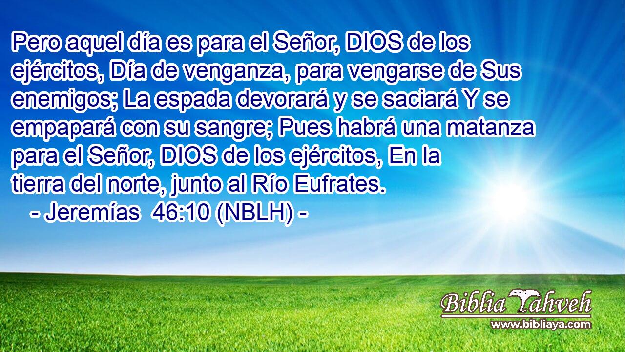  Pero aquel día es para el Señor, DIOS de los ejércitos, Día de venganza, para vengarse de Sus enemigos; La espada devorará y se saciará Y se empapará con su sangre; Pues habrá una matanza para el Señor, DIOS de los ejércitos, En la tierra del norte, junto al Río Eufrates. 