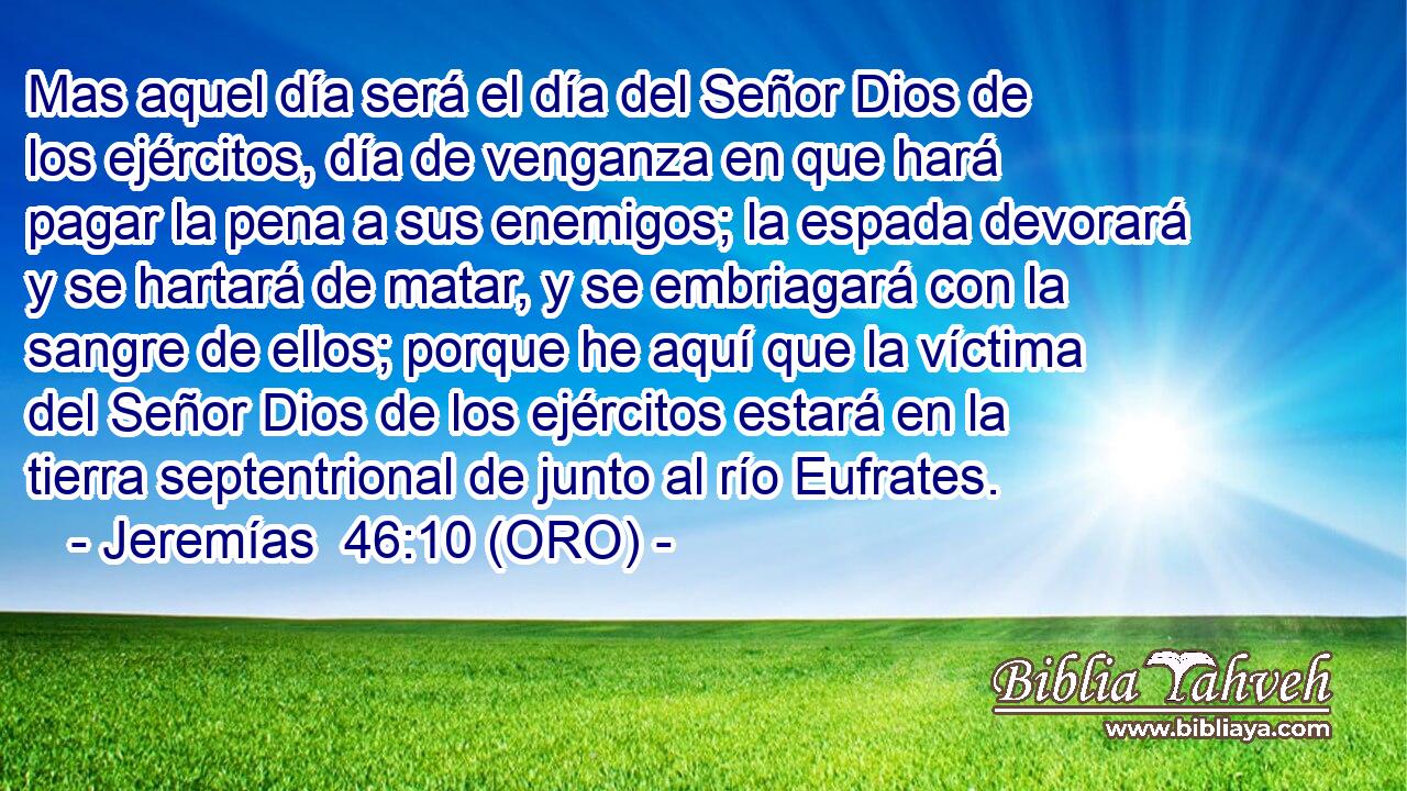  Mas aquel día será el día del Señor Dios de los ejércitos, día de venganza en que hará pagar la pena a sus enemigos; la espada devorará y se hartará de matar, y se embriagará con la sangre de ellos; porque he aquí que la víctima del Señor Dios de los ejércitos estará en la tierra septentrional de junto al río Eufrates. 