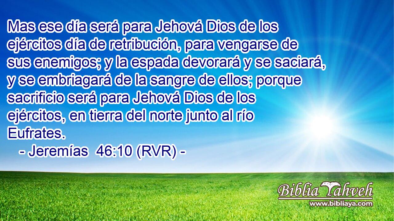 Mas ese día será para Jehová Dios de los ejércitos día de retribución, para vengarse de sus enemigos; y la espada devorará y se saciará, y se embriagará de la sangre de ellos; porque sacrificio será para Jehová Dios de los ejércitos, en tierra del norte junto al río Eufrates.