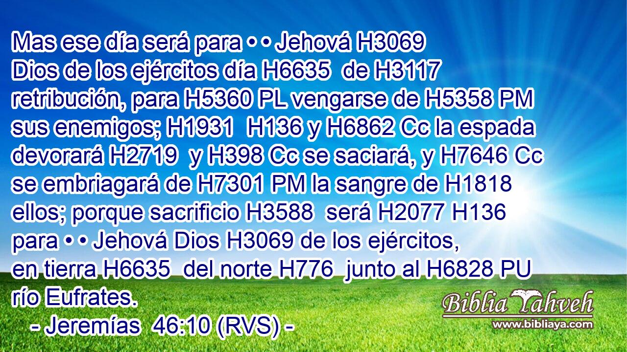 Mas ese día será para • • Jehová H3069  Dios de los ejércitos día H6635  de H3117 retribución, para H5360 PL vengarse de H5358 PM sus enemigos; H1931  H136 y H6862 Cc la espada devorará H2719  y H398 Cc se saciará, y H7646 Cc se embriagará de H7301 PM la sangre de H1818 ellos; porque sacrificio H3588  será H2077 H136 para • • Jehová Dios H3069 de los ejércitos, en tierra H6635  del norte H776  junto al H6828 PU río Eufrates.