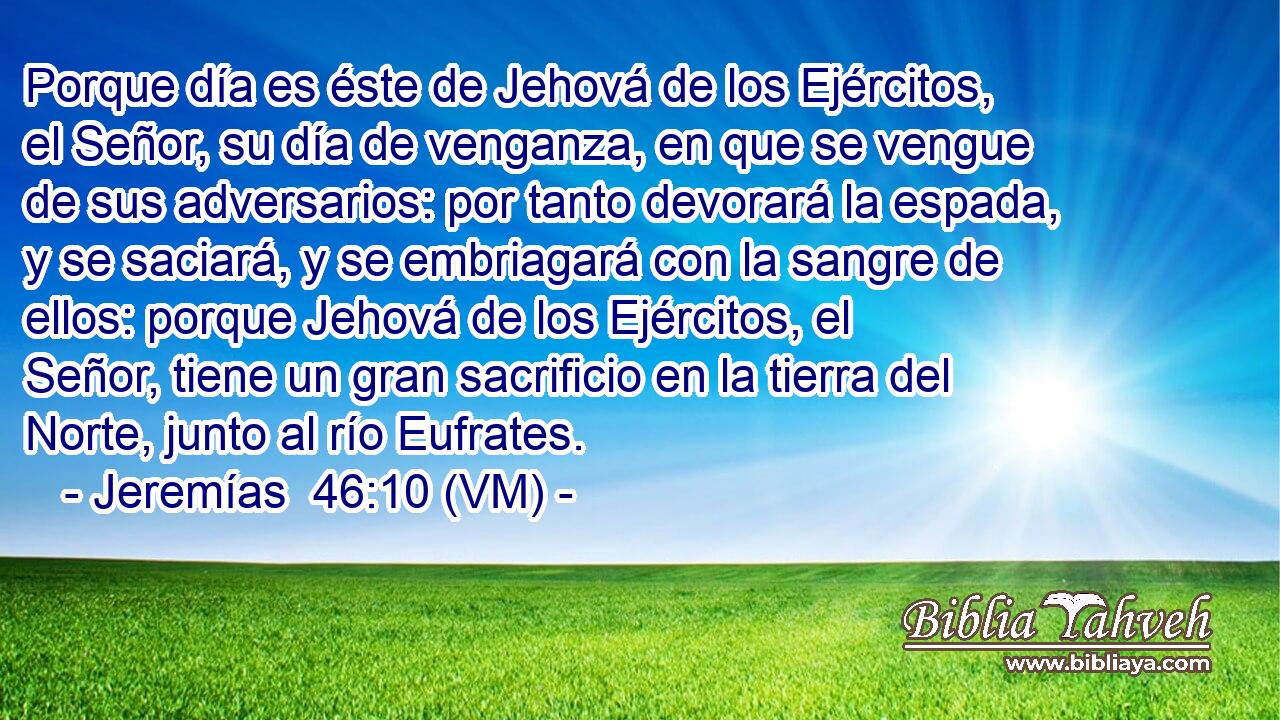  Porque día es éste de Jehová de los Ejércitos, el Señor, su día de venganza, en que se vengue de sus adversarios: por tanto devorará la espada, y se saciará, y se embriagará con la sangre de ellos: porque Jehová de los Ejércitos, el Señor, tiene un gran sacrificio en la tierra del Norte, junto al río Eufrates. 