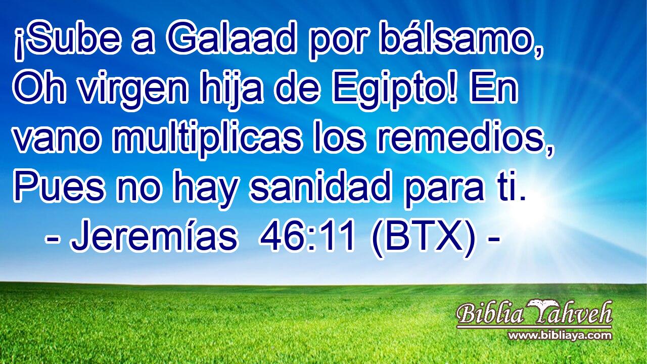 ¡Sube a Galaad por bálsamo, Oh virgen hija de Egipto! En vano multiplicas los remedios, Pues no hay sanidad para ti.