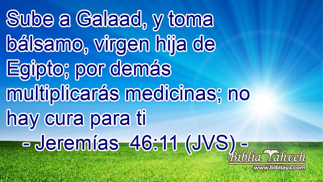 Sube a Galaad, y toma bálsamo, virgen hija de Egipto; por demás multiplicarás medicinas; no hay cura para ti