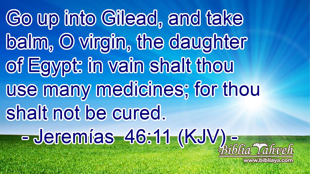Go up into Gilead, and take balm, O virgin, the daughter of Egypt: in vain shalt thou use many medicines; for thou shalt not be cured.