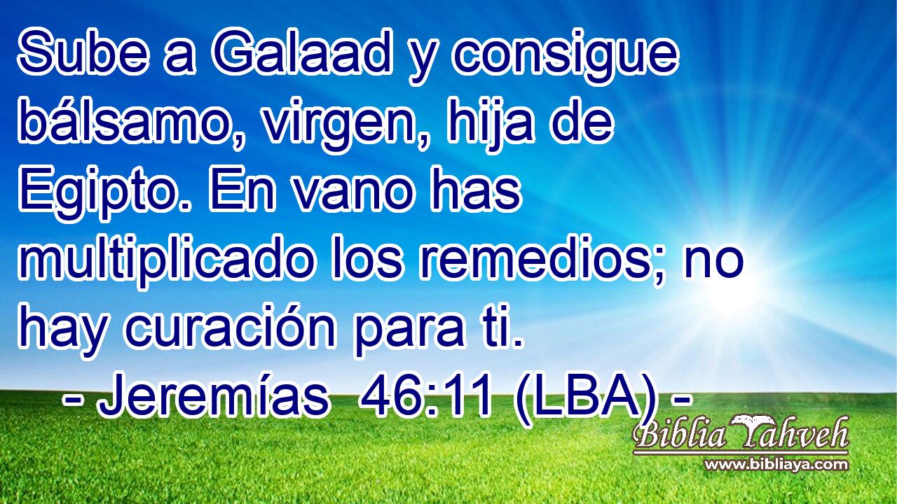 Sube a Galaad y consigue bálsamo, virgen, hija de Egipto. En vano has multiplicado los remedios; no hay curación para ti.