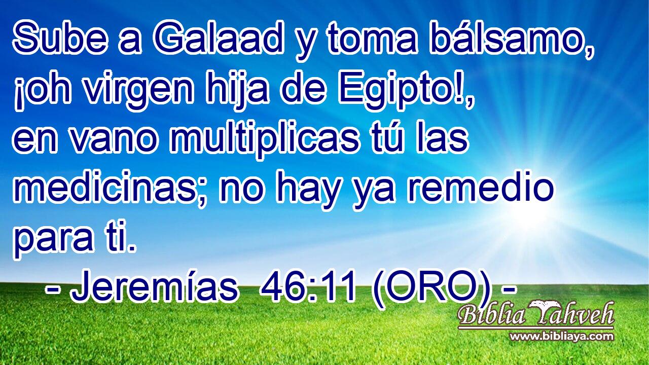  Sube a Galaad y toma bálsamo, ¡oh virgen hija de Egipto!, en vano multiplicas tú las medicinas; no hay ya remedio para ti. 