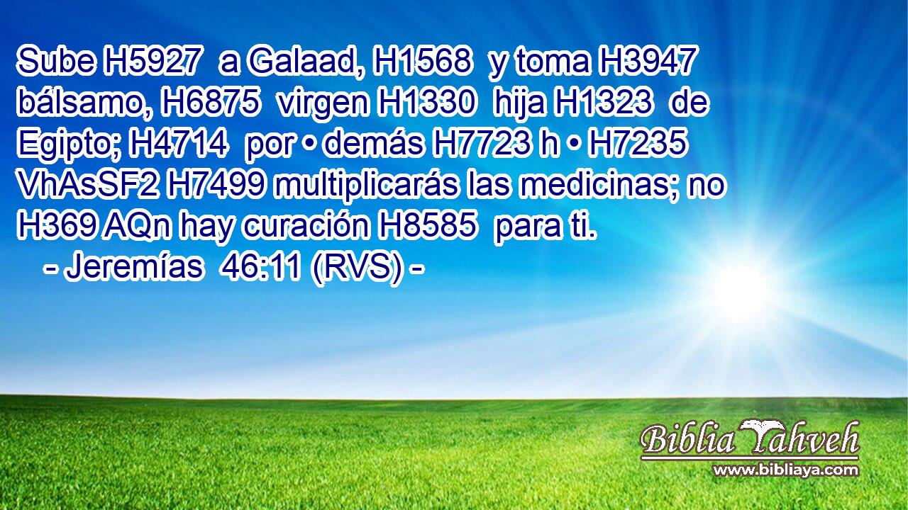 Sube H5927  a Galaad, H1568  y toma H3947  bálsamo, H6875  virgen H1330  hija H1323  de Egipto; H4714  por • demás H7723 h • H7235 VhAsSF2 H7499 multiplicarás las medicinas; no H369 AQn hay curación H8585  para ti. 