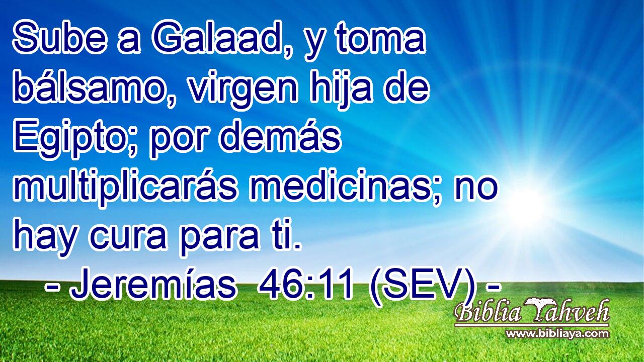 Sube a Galaad, y toma bálsamo, virgen hija de Egipto; por demás multiplicarás medicinas; no hay cura para ti.
