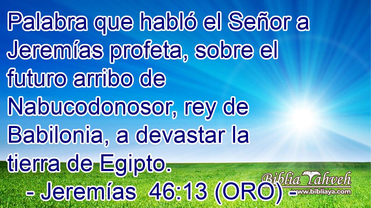  Palabra que habló el Señor a Jeremías profeta, sobre el futuro arribo de Nabucodonosor, rey de Babilonia, a devastar la tierra de Egipto. 