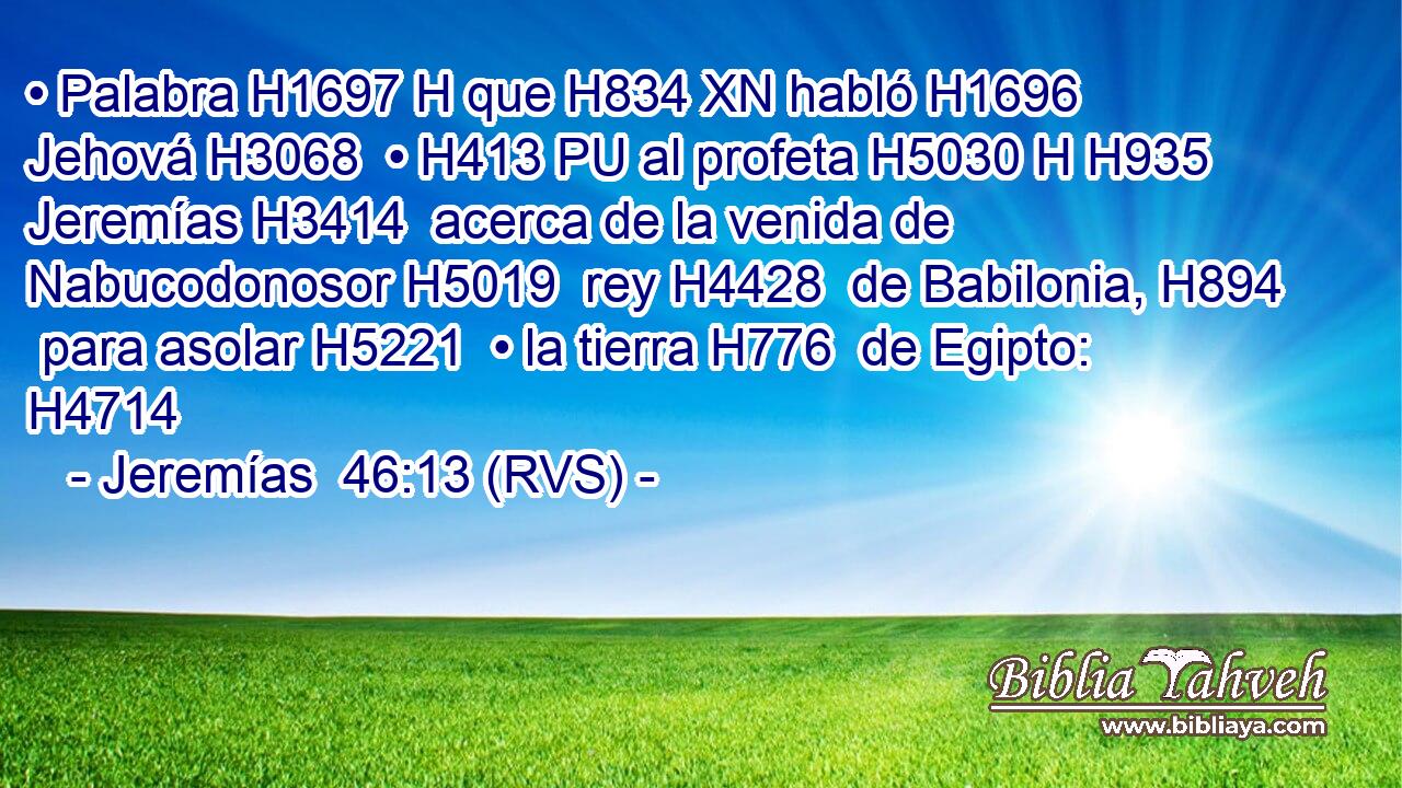 • Palabra H1697 H que H834 XN habló H1696  Jehová H3068  • H413 PU al profeta H5030 H H935 Jeremías H3414  acerca de la venida de Nabucodonosor H5019  rey H4428  de Babilonia, H894  para asolar H5221  • la tierra H776  de Egipto: H4714  