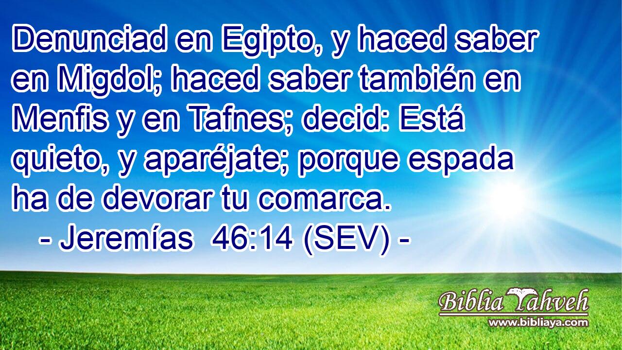 Denunciad en Egipto, y haced saber en Migdol; haced saber también en Menfis y en Tafnes; decid: Está quieto, y aparéjate; porque espada ha de devorar tu comarca.