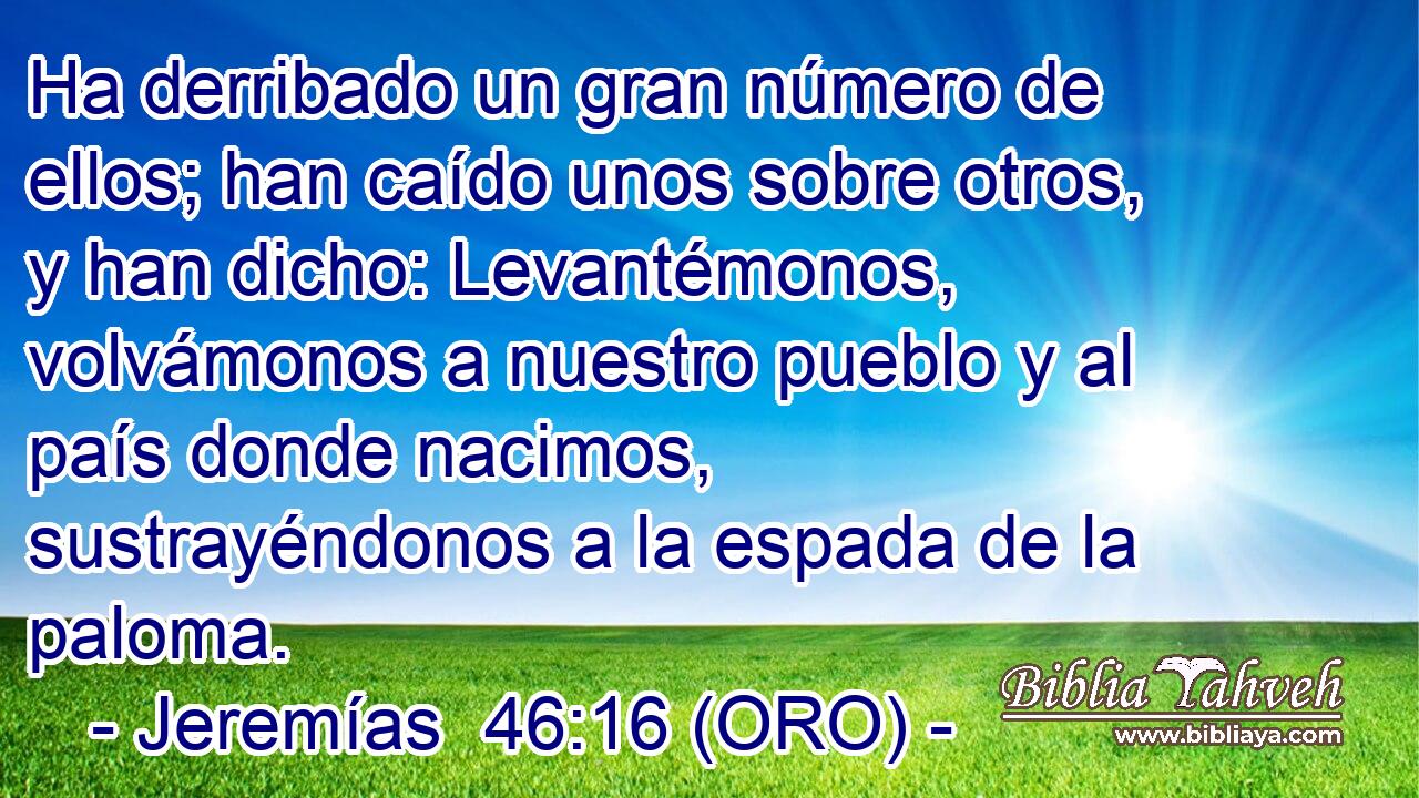  Ha derribado un gran número de ellos; han caído unos sobre otros, y han dicho: Levantémonos, volvámonos a nuestro pueblo y al país donde nacimos, sustrayéndonos a la espada de la paloma. 