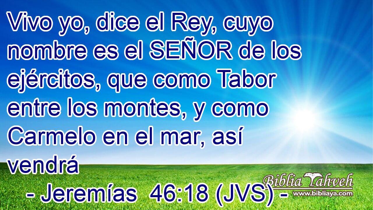 Vivo yo, dice el Rey, cuyo nombre es el SEÑOR de los ejércitos, que como Tabor entre los montes, y como Carmelo en el mar, así vendrá