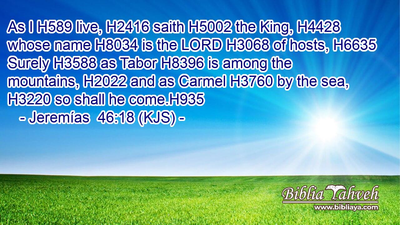 As I H589 live, H2416 saith H5002 the King, H4428 whose name H8034 is the LORD H3068 of hosts, H6635 Surely H3588 as Tabor H8396 is among the mountains, H2022 and as Carmel H3760 by the sea, H3220 so shall he come.H935