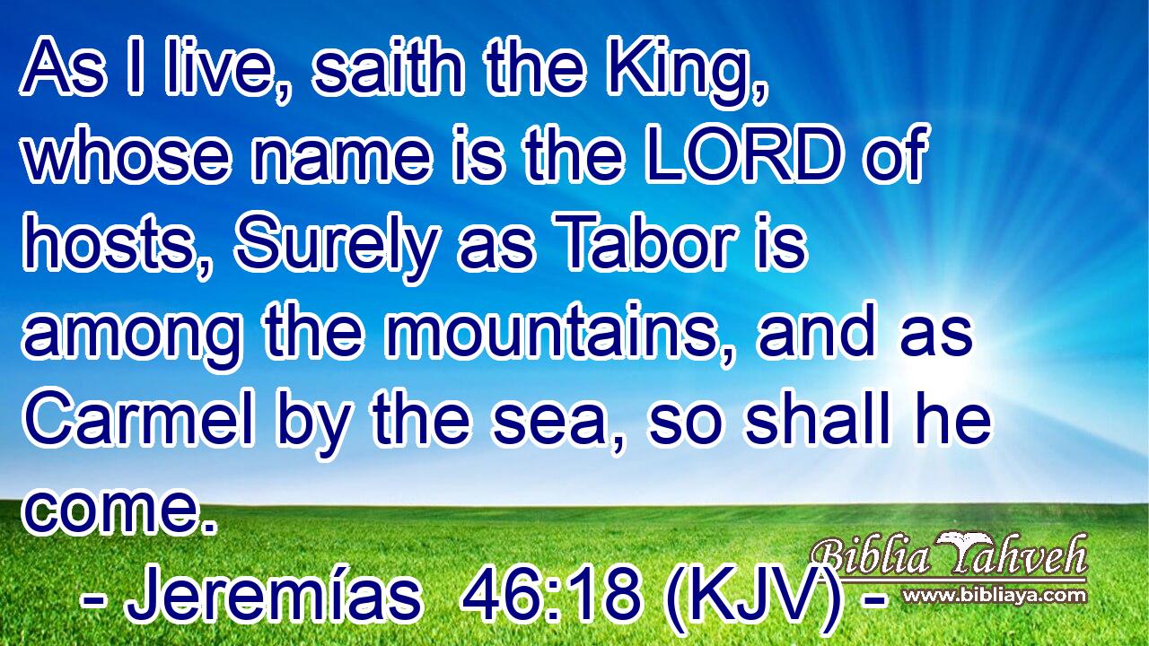 As I live, saith the King, whose name is the LORD of hosts, Surely as Tabor is among the mountains, and as Carmel by the sea, so shall he come.