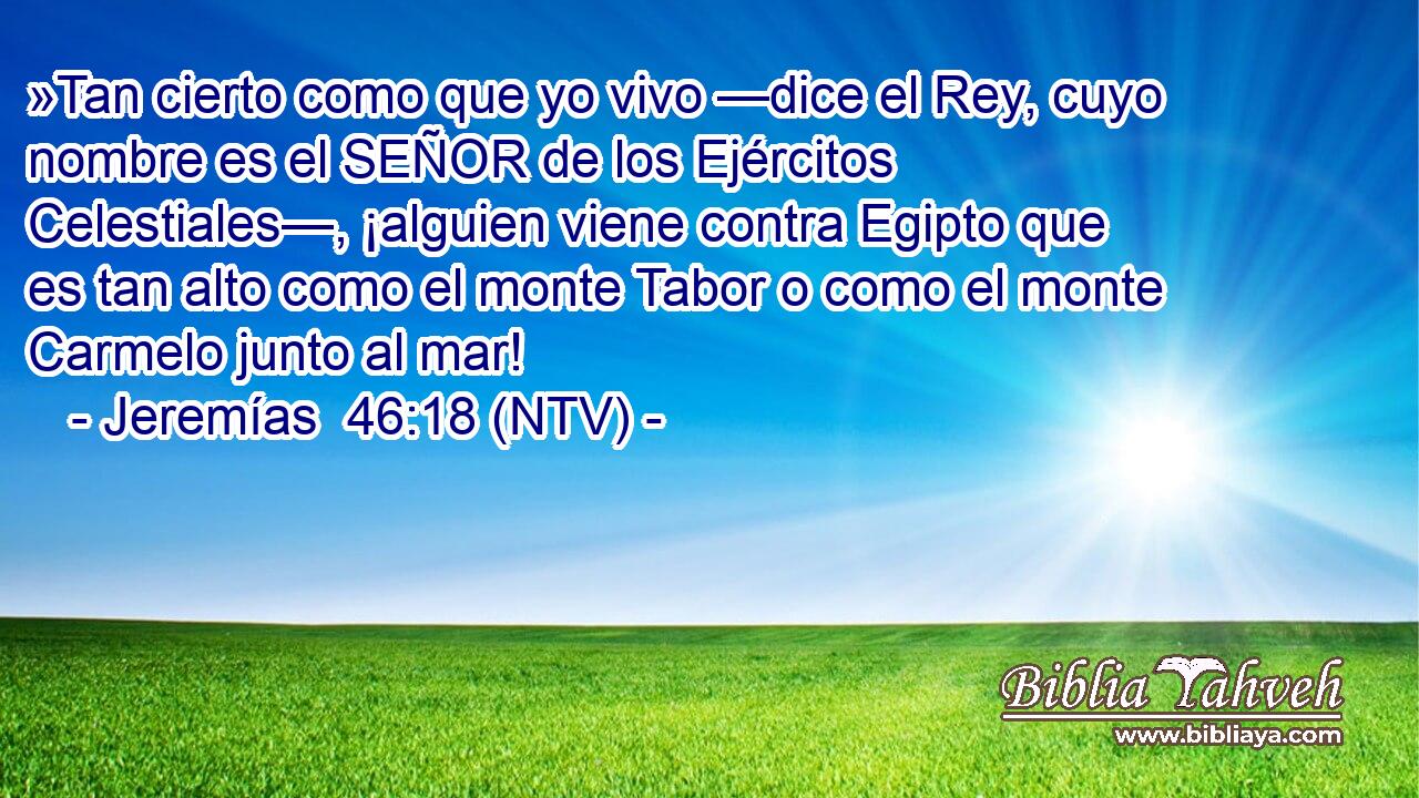 »Tan cierto como que yo vivo —dice el Rey, cuyo nombre es el SEÑOR de los Ejércitos Celestiales—, ¡alguien viene contra Egipto que es tan alto como el monte Tabor o como el monte Carmelo junto al mar!