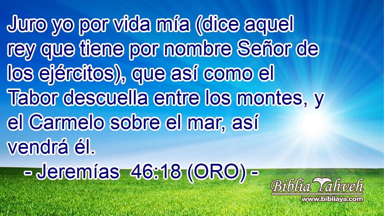  Juro yo por vida mía (dice aquel rey que tiene por nombre Señor de los ejércitos), que así como el Tabor descuella entre los montes, y el Carmelo sobre el mar, así vendrá él. 