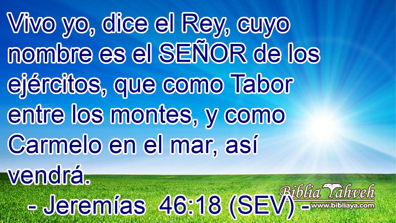 Vivo yo, dice el Rey, cuyo nombre es el SEÑOR de los ejércitos, que como Tabor entre los montes, y como Carmelo en el mar, así vendrá.