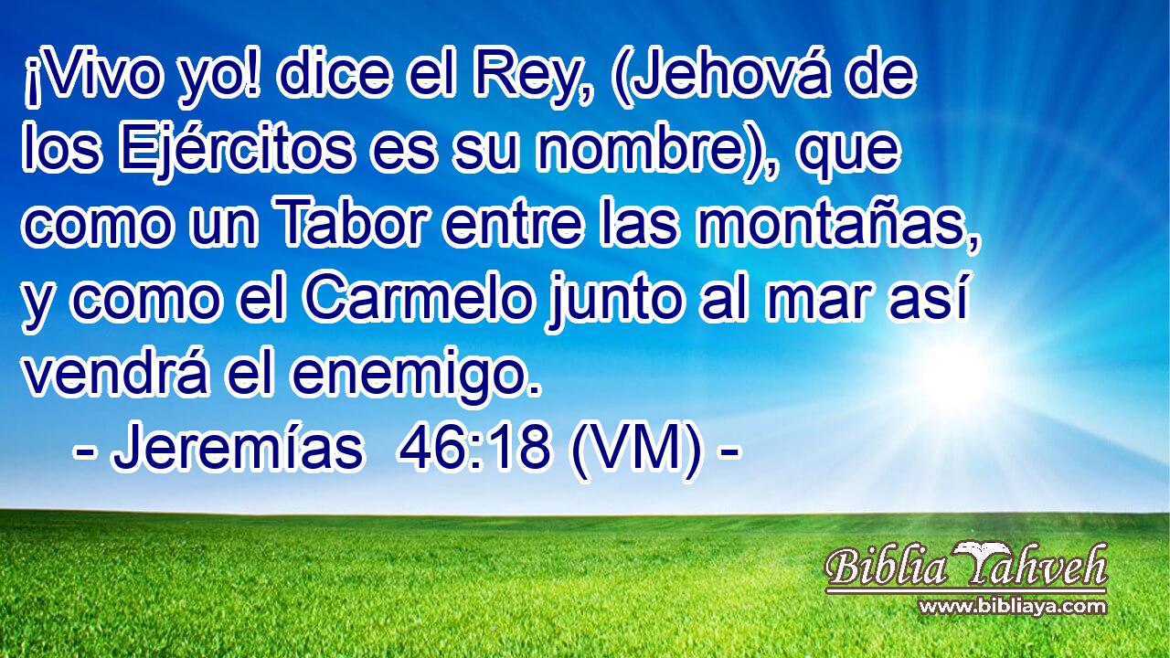  ¡Vivo yo! dice el Rey, (Jehová de los Ejércitos es su nombre), que como un Tabor entre las montañas, y como el Carmelo junto al mar así vendrá el enemigo. 