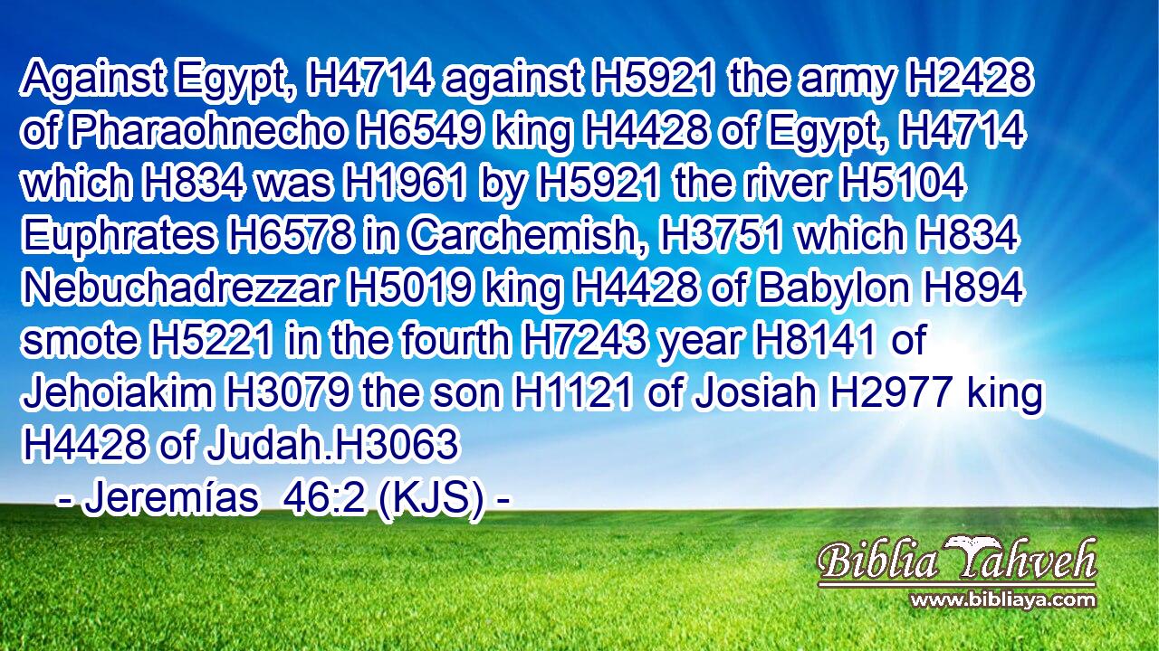 Against Egypt, H4714 against H5921 the army H2428 of Pharaohnecho H6549 king H4428 of Egypt, H4714 which H834 was H1961 by H5921 the river H5104 Euphrates H6578 in Carchemish, H3751 which H834 Nebuchadrezzar H5019 king H4428 of Babylon H894 smote H5221 in the fourth H7243 year H8141 of Jehoiakim H3079 the son H1121 of Josiah H2977 king H4428 of Judah.H3063