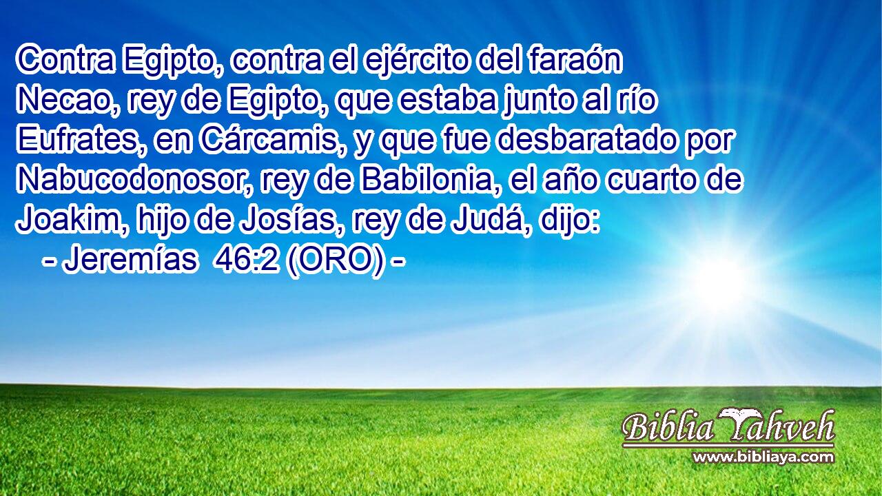  Contra Egipto, contra el ejército del faraón Necao, rey de Egipto, que estaba junto al río Eufrates, en Cárcamis, y que fue desbaratado por Nabucodonosor, rey de Babilonia, el año cuarto de Joakim, hijo de Josías, rey de Judá, dijo: 