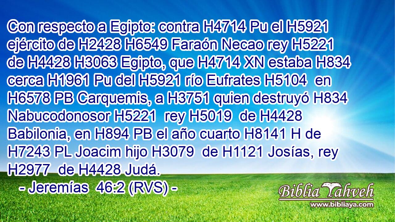 Con respecto a Egipto: contra H4714 Pu el H5921 ejército de H2428 H6549 Faraón Necao rey H5221  de H4428 H3063 Egipto, que H4714 XN estaba H834  cerca H1961 Pu del H5921 río Eufrates H5104  en H6578 PB Carquemis, a H3751 quien destruyó H834  Nabucodonosor H5221  rey H5019  de H4428 Babilonia, en H894 PB el año cuarto H8141 H de H7243 PL Joacim hijo H3079  de H1121 Josías, rey H2977  de H4428 Judá. 