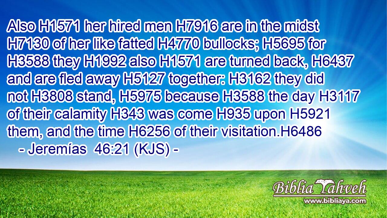 Also H1571 her hired men H7916 are in the midst H7130 of her like fatted H4770 bullocks; H5695 for H3588 they H1992 also H1571 are turned back, H6437 and are fled away H5127 together: H3162 they did not H3808 stand, H5975 because H3588 the day H3117 of their calamity H343 was come H935 upon H5921 them, and the time H6256 of their visitation.H6486