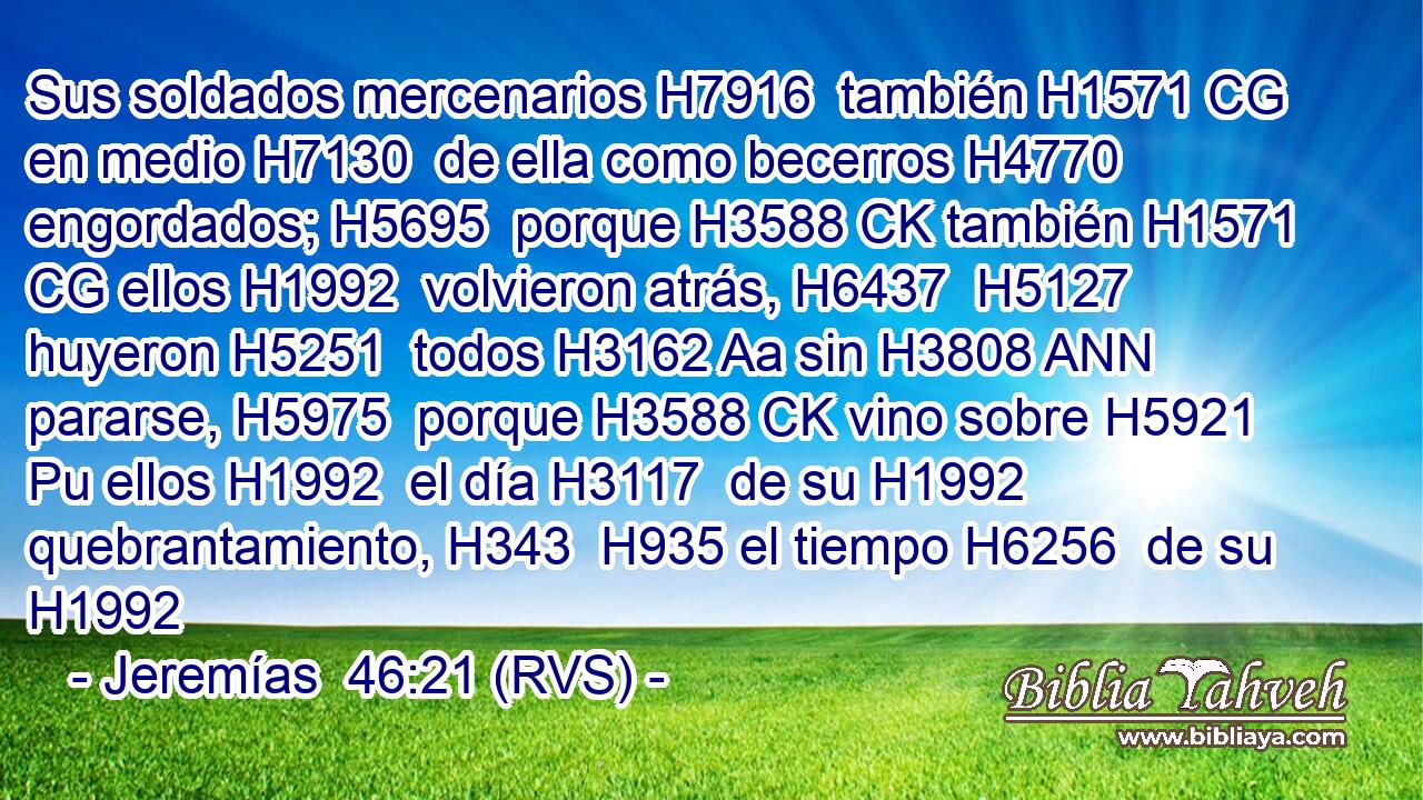 Sus soldados mercenarios H7916  también H1571 CG en medio H7130  de ella como becerros H4770  engordados; H5695  porque H3588 CK también H1571 CG ellos H1992  volvieron atrás, H6437  H5127 huyeron H5251  todos H3162 Aa sin H3808 ANN pararse, H5975  porque H3588 CK vino sobre H5921 Pu ellos H1992  el día H3117  de su H1992  quebrantamiento, H343  H935 el tiempo H6256  de su H1992  