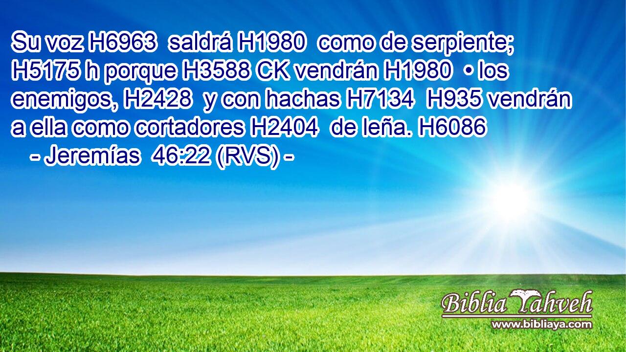 Su voz H6963  saldrá H1980  como de serpiente; H5175 h porque H3588 CK vendrán H1980  • los enemigos, H2428  y con hachas H7134  H935 vendrán a ella como cortadores H2404  de leña. H6086  