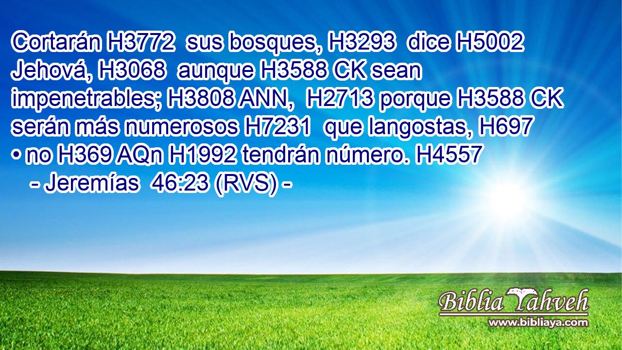 Cortarán H3772  sus bosques, H3293  dice H5002  Jehová, H3068  aunque H3588 CK sean impenetrables; H3808 ANN,  H2713 porque H3588 CK serán más numerosos H7231  que langostas, H697  • no H369 AQn H1992 tendrán número. H4557  