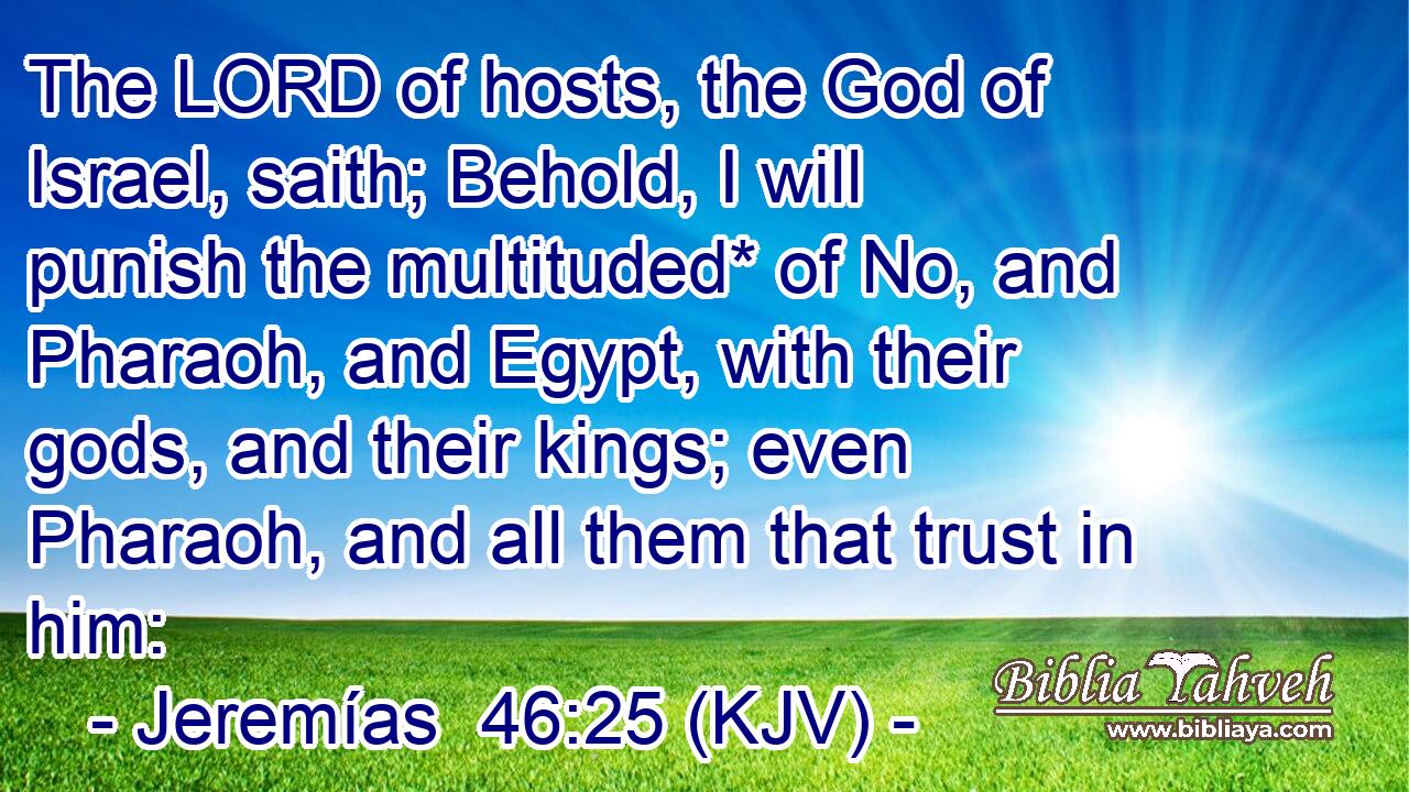 The LORD of hosts, the God of Israel, saith; Behold, I will punish the multituded* of No, and Pharaoh, and Egypt, with their gods, and their kings; even Pharaoh, and all them that trust in him: