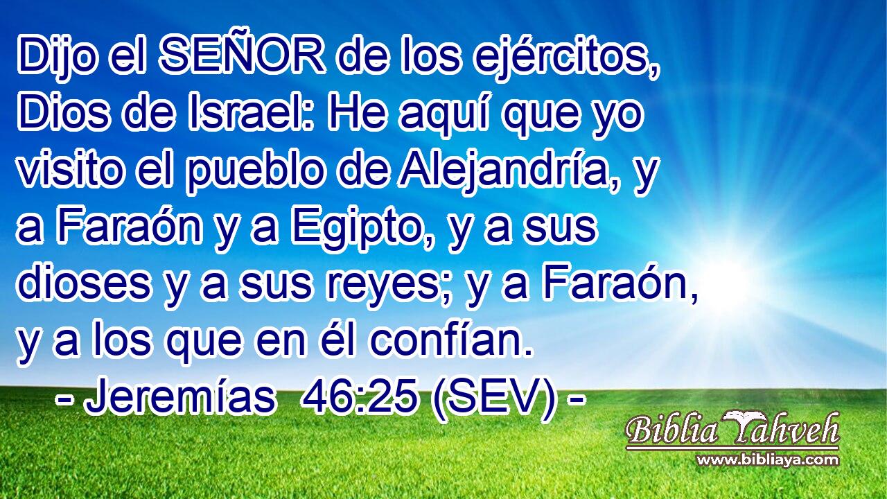 Dijo el SEÑOR de los ejércitos, Dios de Israel: He aquí que yo visito el pueblo de Alejandría, y a Faraón y a Egipto, y a sus dioses y a sus reyes; y a Faraón, y a los que en él confían.